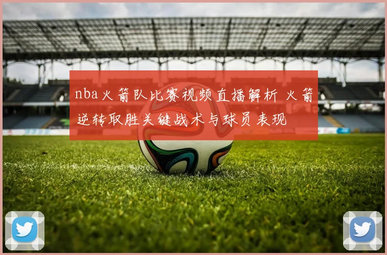 nba火箭队比赛视频直播解析 火箭逆转取胜关键战术与球员表现