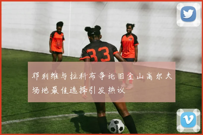 邓利维与拉科布争论旧金山高尔夫场地最佳选择引发热议