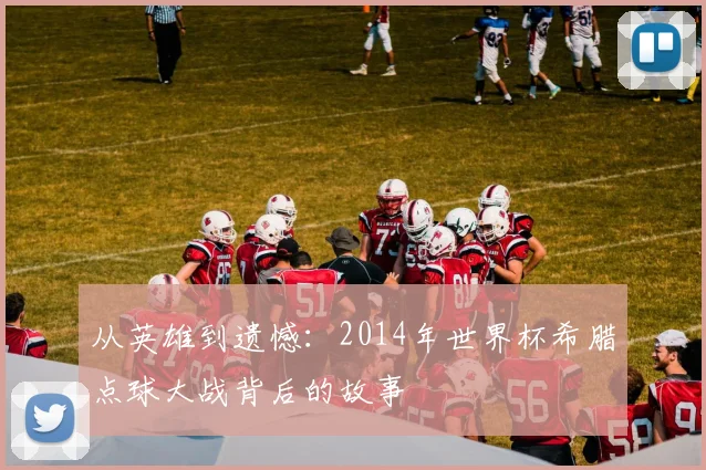 从英雄到遗憾：2014年世界杯希腊点球大战背后的故事