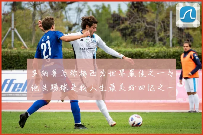 多纳鲁马称梅西为世界最佳之一与他共踢球是我人生最美好回忆之一