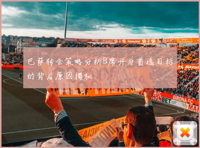 巴萨转会策略分析B席并非首选目标的背后原因揭秘