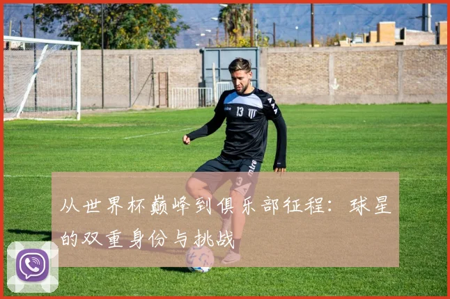 从世界杯巅峰到俱乐部征程：球星的双重身份与挑战
